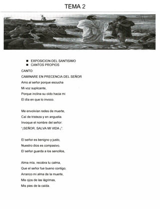 ■ EXPOSICION DEL SANTISIMO
■ CANTOS PROPIOS
CANTO:
CAMINARE EN PRECENCIA DEL SEÑOR
Amo al señor porque escucha
Mi voz suplicante,
Porque inclina su oído hacia mi
El día en que lo invoco.
Me envolvían redes de muerte,
Caí de tristeza y en angustia.
Invoque el nombre del señor:
"¡SEÑOR, SALVA MI VIDA¡".
El señor es benigno y justo,
Nuestro dios es compasivo.
El señor guarda a los sencillos,
Alma mía, recobra tu calma,
Que el señor fue bueno contigo;
Arranco mi alma de la muerte,
Mis ojos de las lágrimas,
Mis pies de la caída.
TEMA 2
 