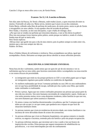 Canción 3. Ergo os meus ollos cara o ceo, de Xesús Portas.
Evanxeo: Xn 12, 1-8. A unción en Betania.
Seis días antes da Pascua, foi Xesús a Betania, onde estaba Lázaro, a quen resucitara de entre os
mortos. Fixéronlle alí unha cea. Marta servía, mentres que Lázaro era un dos comensais.
Entón María, collendo unha libra de perfume de nardo puro, de moito prezo, unxiu os pés de Xesús
e enxugoullos cos seus cabelos. A casa quedou chea do recendo do perfume.
Pero Xudas, o Iscariote, un dos seus discípulos, o que o había de entregar, dixo:
-¿Por que non se vendeu ese perfume por trescentos denarios, e non se lles deron ós pobres?
Dixo isto non porque tivese interese polos pobres, senón porque era ladrón e, tendo el a bolsa,
botaba man do que se metía nela.
Pero Xesús replicou:
-Déixaa estar: que garde isto para o día do meu enterro; pois ós pobres sempre os tedes entre vós,
mentres que a min non sempre me ides ter.
Palabra de Deus.
Hoxe a Palabra fálanos de sufrimento e resilencia. Deus acompáñanos nas tebras, igual que
acompañaba a Xesús. Deixamos un tempo para deixar abrollar as nosas reflexións persoais.
ORACIÓN POLA COMUNIDADE UNIVERSAL
Nesta hora de dor e sufrimento, tamén temos que ser quen de saír de nós mesmos e ver os
sufrimentos que hai ao noso redor, para facernos conscientes deles e acompañalos coa nosa oración
e con xestos eficaces de proximidade.
• os inmigrantes que están na rúa porque pecharon os CIE’s e non teñen papeis que os fagan
ser inmigrantes regulares para poder traballar en condicións de dignidade.
• As mulleres maltratadas que levan 3 semanas pechadas na casa 24h cos seus maltratadores
sen ver que haxa posibilidade de escape, sufrindo por elas e polos seus fillos, que tamén
están confinados co maltratador.
• Presos e presas. Agora que nos vemos confinados pensamos nas persoas que pasan parte da
súa vida nos cárceres. Son seres humanos necesitados de comprensión e apoio. Aínda que o
cine nolos presenta moitas veces coma dementes irredentos, teñen familias ás que non ven,
son seres humanos que sofren ausencia e illamento.
• Os nenos e nenas con familias desestruturadas e en pobreza, que hai 3 semanas que non
teñen un cole ao que ir e no que comer, que quedaron sen o espazo no que fuxir de
situacións familiares límite.
• As persoas maiores que viven en residencias da terceira idade, sen visitas familiares e coa
incerteza de verse desvalidas diante do avance do coronavirus.
• As persoas enfermas que viven en illamento hospitalario, sen apenas contacto co mundo
exterior, na anguria e incerteza, temendo pola súa familia e pola súa propia recuperación.
• As persoas enfermas mentais, que necesitan saír á rúa e cando o fan son branco da
inquisición dos veciños. Polas persoas que seguen tratamentos de rehabilitación ou
psicolóxicos, e os viron interrompidos por mor do confinamento
 