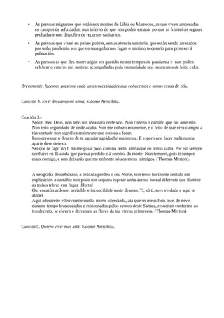 • As persoas migrantes que están nos montes de Libia ou Marrocos, as que viven amoreadas
en campos de refuxiados, nun inferno do que non poden escapar porque as fronteiras seguen
pechadas e non dispoñen de recursos sanitarios.
• As persoas que viven en países pobres, sen asistencia sanitaria, que están sendo arrasados
por unha pandemia sen que os seus gobernos fagan o mínimo necesario para protexer á
poboación.
• As persoas ás que lles morre algún ser querido nestes tempos de pandemia e non poden
celebrar o enterro nin sentirse acompañadas pola comunidade nos momentos de loito e dor.
Brevemente, facemos presente cada un as necesidades que coñecemos e temos cerca de nós.
Canción 4. En ti descansa mi alma, Salomé Arricibita.
Oración 3.-
Señor, meu Deus, non teño nin idea cara onde vou. Non coñezo o camiño que hai ante min.
Non teño seguridade de onde acaba. Non me coñezo realmente, e o feito de que crea cumpro a
túa vontade non significa realmente que o estea a facer.
Pero creo que o desexo de te agradar agrádache realmente. E espero non facer nada nunca
aparte dese desexo.
Sei que se fago iso ti hasme guiar polo camiño recto, aínda que eu non o saiba. Por iso sempre
confiarei en Ti aínda que pareza perdido e á sombra da morte. Non temerei, pois ti sempre
estás comigo, e non deixarás que me enfronte só aos meus inimigos. (Thomas Merton).
A xeografía desdebúxase, a brúxula perdeu o seu Norte, non ten o horizonte sentido nin
explicación o camiño: non podo nin sequera esperar unha aurora boreal diferente que ilumine
as miñas tebras cun fugaz ¡Hurra!
Ou, corazón ardente, invisible e inconcibible neste deserto. Ti, só ti, eres verdade e aquí te
atopei.
Aquí adorareite e louvareite nunha morte silenciada, ata que os meus fieis osos de neve,
durante tempo branqueados e erosionados polos ventos deste Sahara, resuciten conforme ao
teu decreto, se eleven e derramen as flores da túa eterna primavera. (Thomas Merton)
Canción5. Quiero vivir más allá. Salomé Arricibita.
 