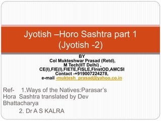 Ref- 1.Ways of the Natives:Parasar’s
Hora Sashtra translated by Dev
Bhattacharya
2. Dr A S KALRA
Jyotish –Horo Sashtra part 1
(Jyotish -2)
BY
Col Mukteshwar Prasad (Retd),
M Tech(IIT Delhi) ,
CE(I),FIE(I),FIETE,FISLE,FInstOD,AMCSI
Contact -+919007224278,
e-mail -muktesh_prasad@yahoo.co.in
 