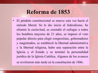 Reforma de 1853
• El péndulo constitucional se mueve esta vez hacia el
método liberal. Se le dio inicio al federalismo. Se
eliminó la esclavitud, se extendió el sufragio a todos
los hombres mayores de 21 años, se impuso el voto
popular directo para elegir congresistas, gobernadores
y magistrados, se estableció la libertad administrativa
y la libertad religiosa, hubo una separación entre la
Iglesia y el Estado y se terminó la personalidad
jurídica de la Iglesia Católica. Algunos de los avances
se revirtieron más tarde en la constitución de 1886.
 