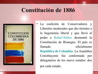 Constitución de 1886
• La coalición de Conservadores y
Liberales moderados que dio término a
la hegemonía liberal y que llevó al
poder a Rafael Núñez desmontó la
Constitución de Rionegro. El país es
llamado oficialmente
República de Colombia. La Asamblea
Constituyente fue conformada por
delegatarios de los nueve estados: dos
por cada estado.
 