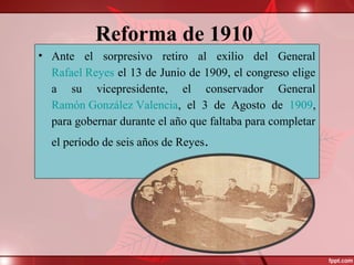 Reforma de 1910
• Ante el sorpresivo retiro al exilio del General
Rafael Reyes el 13 de Junio de 1909, el congreso elige
a su vicepresidente, el conservador General
Ramón González Valencia, el 3 de Agosto de 1909,
para gobernar durante el año que faltaba para completar
el período de seis años de Reyes.
 