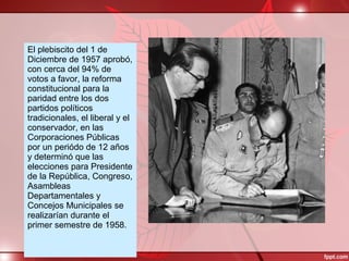 El plebiscito del 1 de
Diciembre de 1957 aprobó,
con cerca del 94% de
votos a favor, la reforma
constitucional para la
paridad entre los dos
partidos políticos
tradicionales, el liberal y el
conservador, en las
Corporaciones Públicas
por un periódo de 12 años
y determinó que las
elecciones para Presidente
de la República, Congreso,
Asambleas
Departamentales y
Concejos Municipales se
realizarían durante el
primer semestre de 1958.
 