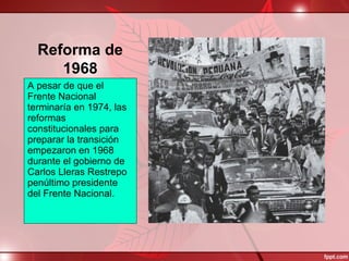 Reforma de
1968
A pesar de que el
Frente Nacional
terminaría en 1974, las
reformas
constitucionales para
preparar la transición
empezaron en 1968
durante el gobierno de
Carlos Lleras Restrepo
penúltimo presidente
del Frente Nacional.
 