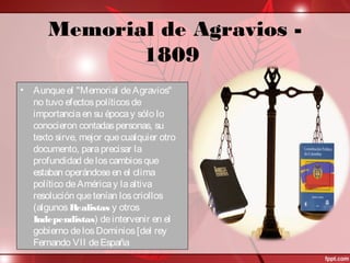 Memorial de Agravios -
1809
• Aunqueel "Memorial deAgravios"
no tuvo efectospolíticosde
importanciaen su épocay sólo lo
conocieron contadaspersonas, su
texto sirve, mejor quecualquier otro
documento, paraprecisar la
profundidad deloscambiosque
estaban operándoseen el clima
político deAméricay laaltiva
resolución quetenían loscriollos
(algunosRealistas y otros
Independistas) deintervenir en el
gobierno delosDominios[del rey
Fernando VII deEspaña
 