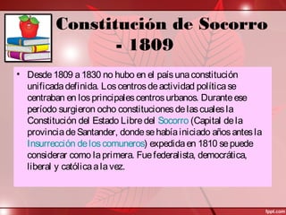 Constitución de Socorro
- 1809
• Desde1809 a1830 no hubo en el paísunaconstitución
unificadadefinida. Loscentrosdeactividad políticase
centraban en losprincipalescentrosurbanos. Duranteese
período surgieron ocho constitucionesdelascualesla
Constitución del Estado Libredel Socorro (Capital dela
provinciadeSantander, dondesehabíainiciado añosantesla
Insurrección deloscomuneros) expedidaen 1810 sepuede
considerar como laprimera. Fuefederalista, democrática,
liberal y católicaalavez.
 