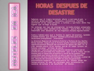 HORAS  DEsPUES DE  DESASTRE Sabemos  que  el  trágico terremoto  afecto  a casi todo el país    y   sufrieron  grabes perdidas    familiares y  económicas  .Familias  durmiendo  en las  calles peruanos   y  turistas  y  que hasta  ahora  hay lugares  que  no llega  la ayuda . Sin  embargo  ese  tipo  de  emergencias   no todos estaban  preparados  y   en algunos  casos  también en los  hoteles     que en Perú   no  existe   materiales  ante  desastres  de  esa magnitud  excepto algunos hoteles  . Como a  habido casos  que  a  hoteles  lo  agarro  de sorpresa , también a habido hoteles  que  tomaron  medidas precavidas para esas   situaciones presupuestos   ,inversiones . La directora Regional de Comercio Exterior y Turismo de Ica, Martha Morán Galindo, aseguró que el Turismo Iqueño continúa reflotándose significativamente después del terremoto de agosto del 2007. En  la  cual  también afecto  al los  hoteles  que de  no  haber  turismo  los  hoteles  entraban    en línea  de alerta .Agregó que “cada día que pasa seguimos dándonos cuenta que el turismo es una actividad muy importante   que  va de la  mano  con los  hoteles para el desarrollo económico y social de los pueblos. Está comprobado que hemos decaído un poco y que la crisis mundial económica nos toca indirectamente a nosotros; sin embargo, a pesar de eso, después del terremoto del 2007 Ica está recuperándose enormemente respecto”. En consecuencia  los   hoteles  desde  ese  tiempo entraron  en  plan  de  estrategia  para  incrementar los  números  de turistas  y  de  beneficios    de  hoteles . HOTELES   EN  ICA  