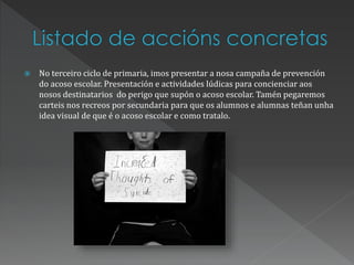  No terceiro ciclo de primaria, imos presentar a nosa campaña de prevención
do acoso escolar. Presentación e actividades lúdicas para concienciar aos
nosos destinatarios do perigo que supón o acoso escolar. Tamén pegaremos
carteis nos recreos por secundaria para que os alumnos e alumnas teñan unha
idea visual de que é o acoso escolar e como tratalo.
 