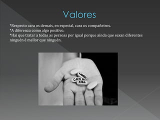 *Respecto cara os demais, en especial, cara os compañeiros.
*A diferenza como algo positivo.
*Hai que tratar a todas as persoas por igual porque aínda que sexan diferentes
ninguén é mellor que ninguén.
 