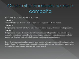 DEREITOS RELACIONADOS CO NOSO TEMA
*Artigo 3
Todo individuo ten dereito á vida, á liberdade e á seguridade da súa persoa.
*Artigo 5
Ninguén será sometido a torturas nin a penas ou tratos crueis, inhumanos ou degradantes.
*Artigo 12
Ninguén será obxecto de inxerencias arbitrarias na súa vida privada, a súa familia, o seu
domicilio ou a súa correspondencia, nin de ataques a súa honra ou a súa reputación. Toda
persoa ten dereito á protección da lei contra esas inxerencias ou ataques.
Estes dereitos son vulnerados na maioría do mundo, principalmente, en África, Sudamérica,
India e China. Por exemplo, o dereito a vida e o máis vulnerado en Colombia. Os tratos crueis
son vulnerados a través do acoso escolar ou do laboral.
 