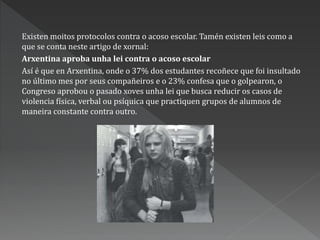Existen moitos protocolos contra o acoso escolar. Tamén existen leis como a
que se conta neste artigo de xornal:
Arxentina aproba unha lei contra o acoso escolar
Así é que en Arxentina, onde o 37% dos estudantes recoñece que foi insultado
no último mes por seus compañeiros e o 23% confesa que o golpearon, o
Congreso aprobou o pasado xoves unha lei que busca reducir os casos de
violencia física, verbal ou psíquica que practiquen grupos de alumnos de
maneira constante contra outro.
 