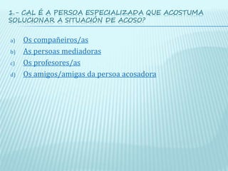 1.- CAL É A PERSOA ESPECIALIZADA QUE ACOSTUMA
SOLUCIONAR A SITUACIÓN DE ACOSO?
a) Os compañeiros/as
b) As persoas mediadoras
c) Os profesores/as
d) Os amigos/amigas da persoa acosadora
 