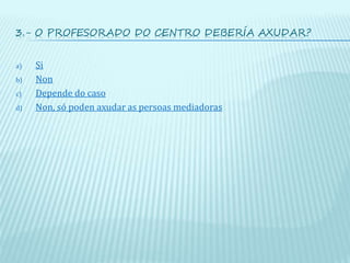 3.- O PROFESORADO DO CENTRO DEBERÍA AXUDAR?
a) Si
b) Non
c) Depende do caso
d) Non, só poden axudar as persoas mediadoras
 