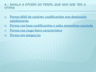 4.- SINALA A OPCIÓN CO PERFIL QUE NON SOE TER A
VÍTIMA
a) Persoa débil de carácter, cualificacións non demasiado
satisfactorias
b) Persoa con boas cualificacións e unha autoestima axustada
c) Persoa cun rasgo físico característico
d) Persoa sen amigos/as
 