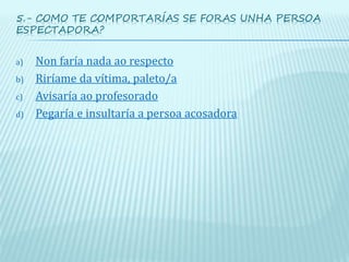 5.- COMO TE COMPORTARÍAS SE FORAS UNHA PERSOA
ESPECTADORA?
a) Non faría nada ao respecto
b) Riríame da vítima, paleto/a
c) Avisaría ao profesorado
d) Pegaría e insultaría a persoa acosadora
 
