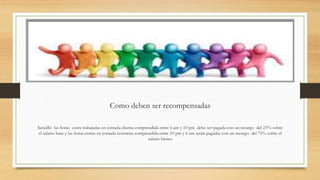 Como deben ser recompensadas
Sencillo las horas extra trabajadas en jornada diurna comprendida entre 6 am y 10 pm debe ser pagada con un recargo del 25% sobre
el salario base y las horas extras en jornada nocturna comprendida entre 10 pm y 6 am serán pagadas con un recargo del 75% sobre el
salario básico
 