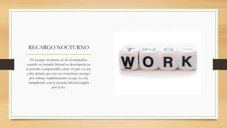 RECARGO NOCTURNO
El recargo nocturno se da al trabajador
cuando su jornada laboral se desempeña en
el periodo comprendido entre 10 pm a 6 am,
cabe aclarar que esto no constituye recargo
por trabajo suplementario ya que se esta
cumpliendo con la jornada laboral exigida
por la ley.
 