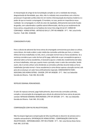 A interpretação do artigo 62 da Consolidação compõe-se com a realidade dos tempos,
desgravitando da literalidade, que, aliás, não é o método mais consentâneo com a técnica
processual. O operador jurídico deve ter em mente a hierarquização da empresa moderna e o
poder de que se investe o empregado. O mandato, no caso, perde em importância nessa
realidade. Se o empregado é o chefe do setor de expedição, efetivamente exercendo função
de gestão, com subordinados e padrão salarial diferenciado, não faz jus ao recebimento de
horas extras, enquadrando-se na hipótese do inciso II do artigo 62 da CLT. CARGO DE
CONFIANÇA - HORAS EXTRAS - ARTIGO 62 DA CLT. (TRT-RO-4498/00 - 5ª T. - Rel. Juíza Emília
Facchini - Publ. MG. 19.08.00)



COMISSIONISTA PURO.



Para o cálculo do adicional das horas extras do empregado comissionista puro deve-se utilizar,
como divisor, de modo a obter o valor médio das comissões auferidas por hora, o número
efetivo de horas trabalhadas no mês, isto é, a duração normal mais as horas excedentes. Se a
sentença considera que o valor da hora já foi pago, deferindo-se por conseqüência apenas o
adicional sobre as horas excedentes, é necessário apurar a média dos recebimentos de todas
as horas trabalhadas, visto que, quanto maior a jornada, maior o valor das comissões. Sendo
assim, não é correto utilizar como dividendo as comissões auferidas durante todas as horas
trabalhadas (jornada normal + horas excedentes) e como divisor apenas a duração normal, sob
pena de se alcançar um valor-hora artificialmente majorado. COMISSIONISTA PURO -
ADICIONAL DAS HORAS EXTRAS - DIVISOR. (TRT-AP-3458/00 - 2ª T. - Red. Juiz Sebastião
Geraldo de Oliveira - Publ. MG. 06.12.00)



REPOUSO SEMANAL REMUNERADO.



O valor do repouso semanal, pago habitualmente, decorrente das comissões auferidas,
compõe a remuneração do empregado para cálculo do adicional de horas extras da parcela
variável. REPOUSO SEMANAL REMUNERADO. (TRT-AP-2873/00 - 2ª T. - Rel. Juiz Sebastião
Geraldo de Oliveira - Publ. MG. 29.11.00)



COMPENSAÇÃO COM FALTAS INJUSTIFICADAS.



Não há amparo legal para compensação de falta injustificada no decorrer da semana com o
trabalho extraordinário. DIFERENÇAS DE HORAS EXTRAS - COMPENSAÇÃO COM FALTAS
INJUSTIFICADAS - IMPOSSIBILIDADE. (TRT-RO-2750/00 - 5ª T. - Rel. Juíza Denise Alves Horta -
Publ. MG. 22.07.00)
 