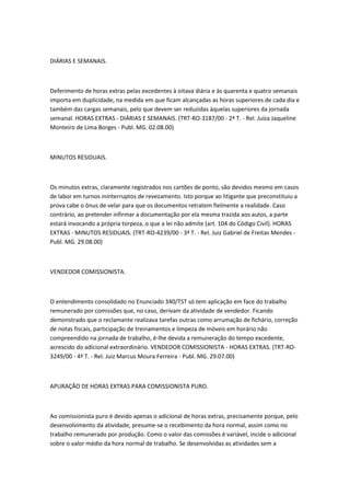 DIÁRIAS E SEMANAIS.



Deferimento de horas extras pelas excedentes à oitava diária e às quarenta e quatro semanais
importa em duplicidade, na medida em que ficam alcançadas as horas superiores de cada dia e
também das cargas semanais, pelo que devem ser reduzidas àquelas superiores da jornada
semanal. HORAS EXTRAS - DIÁRIAS E SEMANAIS. (TRT-RO-3187/00 - 2ª T. - Rel. Juíza Jaqueline
Monteiro de Lima Borges - Publ. MG. 02.08.00)



MINUTOS RESIDUAIS.



Os minutos extras, claramente registrados nos cartões de ponto, são devidos mesmo em casos
de labor em turnos ininterruptos de revezamento. Isto porque ao litigante que preconstituiu a
prova cabe o ônus de velar para que os documentos retratem fielmente a realidade. Caso
contrário, ao pretender infirmar a documentação por ela mesma trazida aos autos, a parte
estará invocando a própria torpeza, o que a lei não admite (art. 104 do Código Civil). HORAS
EXTRAS - MINUTOS RESIDUAIS. (TRT-RO-4239/00 - 3ª T. - Rel. Juiz Gabriel de Freitas Mendes -
Publ. MG. 29.08.00)



VENDEDOR COMISSIONISTA.



O entendimento consolidado no Enunciado 340/TST só tem aplicação em face do trabalho
remunerado por comissões que, no caso, derivam da atividade de vendedor. Ficando
demonstrado que o reclamante realizava tarefas outras como arrumação de fichário, correção
de notas fiscais, participação de treinamentos e limpeza de móveis em horário não
compreendido na jornada de trabalho, é-lhe devida a remuneração do tempo excedente,
acrescido do adicional extraordinário. VENDEDOR COMISSIONISTA - HORAS EXTRAS. (TRT-RO-
3249/00 - 4ª T. - Rel. Juiz Marcus Moura Ferreira - Publ. MG. 29.07.00)



APURAÇÃO DE HORAS EXTRAS PARA COMISSIONISTA PURO.



Ao comissionista puro é devido apenas o adicional de horas extras, precisamente porque, pelo
desenvolvimento da atividade, presume-se o recebimento da hora normal, assim como no
trabalho remunerado por produção. Como o valor das comissões é variável, incide o adicional
sobre o valor médio da hora normal de trabalho. Se desenvolvidas as atividades sem a
 