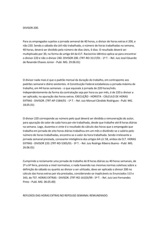 DIVISOR 200.



Para os empregados sujeitos a jornada semanal de 40 horas, o divisor de horas extras é 200, e
não 220. Sendo o sábado dia útil não trabalhado, o número de horas trabalhadas na semana,
40 horas, deverá ser dividido pelo número de dias úteis, 6 dias. O resultado deverá ser
multiplicado por 30, na forma do artigo 64 da CLT. Raciocínio idêntico aplica-se para encontrar
o divisor 220 e não o divisor 240. DIVISOR 200. (TRT-RO-3117/01 - 1ª T. - Rel. Juiz José Eduardo
de Resende Chaves Júnior - Publ. MG. 29.06.01)




O divisor nada mais é que o padrão mensal da duração do trabalho, em contraponto aos
padrões semanal e diário existentes. A Constituição Federal estabeleceu a jornada máxima de
trabalho, em 44 horas semanais - o que equivale à jornada de 220 horas/mês.
Independentemente da forma da contratação seja por hora ou por mês, é de 220 o divisor a
ser aplicado, na apuração das horas extras. EXECUÇÃO - HORISTA - CÁLCULO DE HORAS
EXTRAS - DIVISOR. (TRT-AP-1584/01 - 1ª T. - Rel. Juiz Manuel Cândido Rodrigues - Publ. MG.
18.05.01)



O divisor 220 corresponde ao número pelo qual deverá ser dividida a remuneração do autor,
para apuração do valor de cada hora por ele trabalhada, desde que trabalhe até 8 horas diárias
na semana. Logo, duzentos e vinte é o resultado do cálculo das horas que o empregado que
trabalha em jornada de oito horas diárias trabalhou em um mês e dividindo-se o salário pelo
número de horas trabalhadas, encontra-se o valor da hora trabalhada. Sendo irrelevante a
jornada semanal prestada, consoante inteligência dos artigos 64 c/c 58, ambos da CLT. HORAS
EXTRAS - DIVISOR 220. (TRT-RO-5305/01 - 3ª T. - Rel. Juiz Rodrigo Ribeiro Bueno - Publ. MG.
26.06.01)



Cumprindo a reclamante uma jornada de trabalho de 8 horas diárias ou 40 horas semanais, de
2ª a 6ª feira, prevista a nível normativo, e nada havendo nas mesmas normas coletivas sobre a
definição do sábado ou quanto ao divisor a ser utilizado, deve ser aplicado o divisor 200 no
cálculo das horas extras por ela prestadas, considerando-se inaplicáveis os Enunciados 113 e
343, do TST. HORAS EXTRAS - DIVISOR. (TRT-RO-16103/99 - 5ª T. - Rel. Juiz Levi Fernandes
Pinto - Publ. MG. 06.05.00)



REFLEXOS DAS HORAS EXTRAS NO REPOUSO SEMANAL REMUNERADO.
 