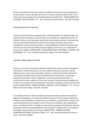 O mês considerado como período de 30 dias completos não se aplica no caso de pagamento
de horas extras, eis que a apuração dessas não se vincula ao número de dias do mês, mas ao
número de horas prestadas além da jornada legal prevista. MÊS LEGAL - 30 DIAS COMPLETOS -
APLICAÇÃO. (TRT-AP-3878/99 - 1ª T. - Rel. Juíza Adriana Goulart de Sena - Publ. MG. 31.03.00)



FOLHAS INDIVIDUAIS DE PRESENÇA.



O fato de as folhas de presença adotadas pelo reclamado atenderem às exigências legais nos
aspectos formais não implica, necessariamente, na veracidade dos registros dos horários de
trabalho. Embora a forma de registro seja fruto de acordo coletivo, quando os elementos dos
autos são suficientemente fortes para elidir a força probante das folhas de presença, o
conteúdo das mesmas não deve prevalecer. A imprestabilidade das folhas de presença como
meio de prova da jornada de trabalho da autora significa somente que o seu conteúdo não
condiz com a realidade. HORAS EXTRAS - FOLHAS INDIVIDUAIS DE PRESENÇA - VALIDADE. (TRT-
RO-20208/99 - 4ª T. - Rel. Juiz Márcio Flávio Salem Vidigal - Publ. MG. 03.06.00)



CONTROLE SOBRE JORNADA EXTERNA.



O fato, por si só, de ser a jornada de trabalho prestada fora do alcance visual do empregador
não autoriza o entendimento de que, por não se poder dimensionar a jornada cumprida,
indevidas seriam as horas extras postuladas. Todavia, se o labor desenvolvido é passível de
controle pela reclamada, decorrente do estabelecimento de critérios que, mascarando o
propósito de premiação, impõe à trabalhadora, através de extensa jornada laboral, o
cumprimento de metas e objetivos, não há como se fugir do reconhecimento da exigência de
jornada a ser cumprida, pelo que devidas são as horas extras postuladas. Recurso parcialmente
provido. HORAS EXTRAS - JORNADA EXTERNA - CONTROLE. (TRT-RO-22006/99 - 4ª T. - Rel. Juiz
Márcio Flávio Salem Vidigal - Publ. MG. 10.06.00)



A circunstância de estar a Autora excluída do controle de jornada, devidamente anotada no
Registro de Empregados, no contrato de trabalho, bem como na CTPS, aliada ao depoimento
da Obreira de que trabalhava, inicialmente, em sua residência e, posteriormente, alugou uma
sala onde desenvolvia suas atividades, como o fizera em sua residência, atrai a aplicação do
inciso I, do artigo 62, da CLT. O trabalho era executado sem qualquer fiscalização por parte da
Reclamada, em face da impossibilidade de assim proceder. O trabalho externo, sem qualquer
fiscalização, não gera direito a horas extras. HORAS EXTRAS - JORNADA EXTERNA -
PROMOTORA DE VENDAS. (TRT-RO-21750/99 - 1ª T. - Rel. Juíza Beatriz Nazareth Teixeira de
Souza - Publ. MG. 02.06.00)
 