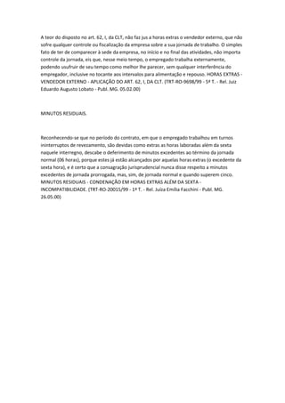 A teor do disposto no art. 62, I, da CLT, não faz jus a horas extras o vendedor externo, que não
sofre qualquer controle ou fiscalização da empresa sobre a sua jornada de trabalho. O simples
fato de ter de comparecer à sede da empresa, no início e no final das atividades, não importa
controle da jornada, eis que, nesse meio tempo, o empregado trabalha externamente,
podendo usufruir de seu tempo como melhor lhe parecer, sem qualquer interferência do
empregador, inclusive no tocante aos intervalos para alimentação e repouso. HORAS EXTRAS -
VENDEDOR EXTERNO - APLICAÇÃO DO ART. 62, I, DA CLT. (TRT-RO-9698/99 - 5ª T. - Rel. Juiz
Eduardo Augusto Lobato - Publ. MG. 05.02.00)



MINUTOS RESIDUAIS.



Reconhecendo-se que no período do contrato, em que o empregado trabalhou em turnos
ininterruptos de revezamento, são devidas como extras as horas laboradas além da sexta
naquele interregno, descabe o deferimento de minutos excedentes ao término da jornada
normal (06 horas), porque estes já estão alcançados por aquelas horas extras (o excedente da
sexta hora), e é certo que a consagração jurisprudencial nunca disse respeito a minutos
excedentes de jornada prorrogada, mas, sim, de jornada normal e quando superem cinco.
MINUTOS RESIDUAIS - CONDENAÇÃO EM HORAS EXTRAS ALÉM DA SEXTA -
INCOMPATIBILIDADE. (TRT-RO-20015/99 - 1ª T. - Rel. Juíza Emília Facchini - Publ. MG.
26.05.00)
 