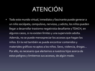 ATENCIÓN
• Todo este mundo virtual, inmediato y fascinante puede generar a
un niño sociópata, compulsivo, nervioso, y adicto, los niños pueden
llegar a desarrollar trastorno negativista desafiante yTDACH, en
algunos casos, si no existen límites y una supervisión adulta.
Además, no se puede menospreciar los accesos que hagan los
niños. En la red también se puede encontrar contenidos y
materiales gráficos no aptos a los niños. Sexo, violencia, drogas…
Por ello, es necesario que alertemos a nuestros hijos acerca de
estos peligros y limitemos sus accesos, de algún modo.
 