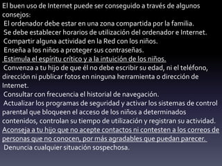 El buen uso de Internet puede ser conseguido a través de algunos
consejos:
El ordenador debe estar en una zona compartida por la familia.
Se debe establecer horarios de utilización del ordenador e Internet.
Compartir alguna actividad en la Red con los niños.
Enseña a los niños a proteger sus contraseñas.
Estimula el espíritu crítico y a la intuición de los niños.
Convenza a tu hijo de que él no debe escribir su edad, ni el teléfono,
dirección ni publicar fotos en ninguna herramienta o dirección de
Internet.
Consultar con frecuencia el historial de navegación.
Actualizar los programas de seguridad y activar los sistemas de control
parental que bloqueen el acceso de los niños a determinados
contenidos, controlan su tiempo de utilización y registran su actividad.
Aconseja a tu hijo que no acepte contactos ni contesten a los correos de
personas que no conocen, por más agradables que puedan parecer.
Denuncia cualquier situación sospechosa.
 