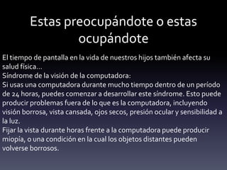Estas preocupándote o estas
ocupándote
El tiempo de pantalla en la vida de nuestros hijos también afecta su
salud física…
Síndrome de la visión de la computadora:
Si usas una computadora durante mucho tiempo dentro de un período
de 24 horas, puedes comenzar a desarrollar este síndrome. Esto puede
producir problemas fuera de lo que es la computadora, incluyendo
visión borrosa, vista cansada, ojos secos, presión ocular y sensibilidad a
la luz.
Fijar la vista durante horas frente a la computadora puede producir
miopía, o una condición en la cual los objetos distantes pueden
volverse borrosos.
 