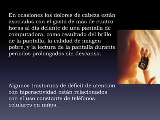 En ocasiones los dolores de cabeza están
asociados con el gasto de más de cuatro
horas al día delante de una pantalla de
computadora, como resultado del brillo
de la pantalla, la calidad de imagen
pobre, y la lectura de la pantalla durante
períodos prolongados sin descanso.
Algunos trastornos de déficit de atención
con hiperactividad están relacionados
con el uso constante de teléfonos
celulares en niños.
 