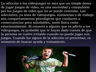 La adicción a los videojuegos es más que un simple deseo
de jugar juegos de video, es una necesidad y compulsión
por los juegos de vídeo que no se puede controlar. Las
adicciones, ya sean de videojuegos, sustancias o de trabajo,
son comportamientos psicológicos que conducen a
consecuencias poco saludables, tanto física como
emocionalmente. Si conoces a alguien que es adicto a los
videojuegos, es probable que te hayas dado cuenta de que
la persona se vuelve irritable cuando no puede jugar sus
juegos. Cuando los signos de la adicción se presentan, es
momento de buscar ayuda y tratamiento.
 