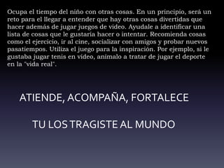 Ocupa el tiempo del niño con otras cosas. En un principio, será un
reto para el llegar a entender que hay otras cosas divertidas que
hacer además de jugar juegos de video. Ayudale a identificar una
lista de cosas que le gustaría hacer o intentar. Recomienda cosas
como el ejercicio, ir al cine, socializar con amigos y probar nuevos
pasatiempos. Utiliza el juego para la inspiración. Por ejemplo, si le
gustaba jugar tenis en vídeo, anímalo a tratar de jugar el deporte
en la "vida real".
ATIENDE, ACOMPAÑA, FORTALECE
TU LOSTRAGISTE AL MUNDO
 