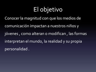 El objetivo
Conocer la magnitud con que los medios de
comunicación impactan a nuestros niños y
jóvenes , como alteran o modifican , las formas
interpretan el mundo, la realidad y su propia
personalidad .
 