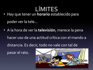 LÍMITES
• Hay que tener un horario establecido para
poder ver la tele…
• A la hora de ver la televisión, merece la pena
hacer uso de una actitud crítica con el mando a
distancia. Es decir, todo no vale con tal de
pasar el rato.
 