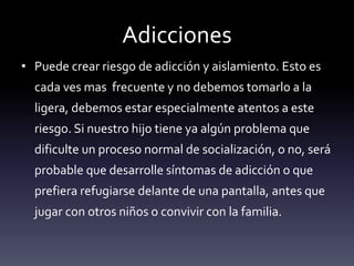 Adicciones
• Puede crear riesgo de adicción y aislamiento. Esto es
cada ves mas frecuente y no debemos tomarlo a la
ligera, debemos estar especialmente atentos a este
riesgo. Si nuestro hijo tiene ya algún problema que
dificulte un proceso normal de socialización, o no, será
probable que desarrolle síntomas de adicción o que
prefiera refugiarse delante de una pantalla, antes que
jugar con otros niños o convivir con la familia.
 