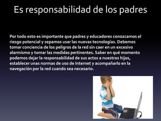 Es responsabilidad de los padres
Por todo esto es importante que padres y educadores conozcamos el
riesgo potencial y sepamos usar las nuevas tecnologías. Debemos
tomar conciencia de los peligros de la red sin caer en un excesivo
alarmismo y tomar las medidas pertinentes. Saber en qué momento
podemos dejar la responsabilidad de sus actos a nuestros hijos,
establecer unas normas de uso de Internet y acompañarlo en la
navegación por la red cuando sea necesario.
 