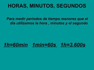 HORAS, MINUTOS, SEGUNDOS
Para medir periodos de tiempo menores que el
día utilizamos la hora , minutos y el segundo
1h=60min 1min=60s 1h=3.600s
 