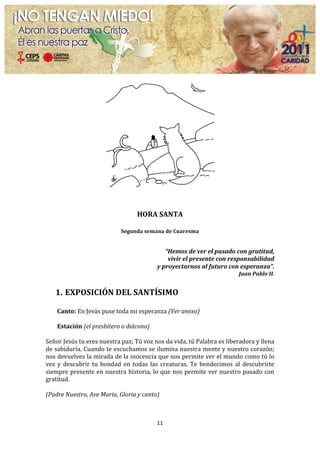  
	
  
                                                              	
  
                                                      HORA	
  SANTA	
  
                                                              	
  
                                            Segunda	
  semana	
  de	
  Cuaresma	
  
                                                                   	
  
                                                                       “Hemos	
  de	
  ver	
  el	
  pasado	
  con	
  gratitud,	
  	
  
                                                                        vivir	
  el	
  presente	
  con	
  responsabilidad	
  	
  
                                                                 y	
  proyectarnos	
  al	
  futuro	
  con	
  esperanza”.	
  
                                                                                                                  Juan	
  Pablo	
  II.	
  
	
  
       1. EXPOSICIÓN	
  DEL	
  SANTÍSIMO	
  
          	
  
       Canto:	
  En	
  Jesús	
  puse	
  toda	
  mi	
  esperanza	
  (Ver	
  anexo)	
  
	
  
       Estación	
  (el	
  presbítero	
  o	
  diácono)	
  
	
  
Señor	
  Jesús	
  tu	
  eres	
  nuestra	
  paz;	
  Tú	
  voz	
  nos	
  da	
  vida,	
  tú	
  Palabra	
  es	
  liberadora	
  y	
  llena	
  
de	
  sabiduría.	
  Cuando	
  te	
  escuchamos	
  se	
  ilumina	
  nuestra	
  mente	
  y	
  nuestro	
  corazón;	
  	
  
nos	
  devuelves	
  la	
  mirada	
  de	
  la	
  inocencia	
  que	
  nos	
  permite	
  ver	
  el	
  mundo	
  como	
  tú	
  lo	
  
vez	
   y	
   descubrir	
   tu	
   bondad	
   en	
   todas	
   las	
   creaturas.	
   Te	
   bendecimos	
   al	
   descubrirte	
  
siempre	
  presente	
  en	
  nuestra	
  historia,	
  lo	
  que	
  nos	
  permite	
  ver	
  nuestro	
  pasado	
  con	
  
gratitud.	
  	
  
	
  
(Padre	
  Nuestro,	
  Ave	
  María,	
  Gloria	
  y	
  canto)	
  
	
  


                                                                 11	
  
	
  
 