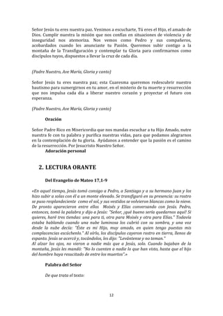 Señor	
  Jesús	
  tu	
  eres	
  nuestra	
  paz.	
  Venimos	
  a	
  escucharte,	
  Tú	
  eres	
  el	
  Hijo,	
  el	
  amado	
  de	
  
Dios.	
   Cumplir	
   nuestra	
   la	
   misión	
   que	
   nos	
   confías	
   en	
   situaciones	
   de	
   violencia	
   y	
   de	
  
inseguridad	
   nos	
   atemoriza.	
   Nos	
   vemos	
   como	
   Pedro	
   y	
   sus	
   compañeros,	
  
acobardados	
   cuando	
   les	
   anunciaste	
   tu	
   Pasión.	
   Queremos	
   subir	
   contigo	
   a	
   la	
  
montaña	
   de	
   la	
   Transfiguración	
   y	
   contemplar	
   tu	
   Gloria	
   para	
   confirmarnos	
   como	
  
discípulos	
  tuyos,	
  dispuestos	
  a	
  llevar	
  la	
  cruz	
  de	
  cada	
  día.	
  
	
  
	
  
(Padre	
  Nuestro,	
  Ave	
  María,	
  Gloria	
  y	
  canto)	
  
	
  
Señor	
   Jesús	
   tu	
   eres	
   nuestra	
   paz;	
   esta	
   Cuaresma	
   queremos	
   redescubrir	
   nuestro	
  
bautismo	
   para	
   sumergirnos	
   en	
   tu	
   amor,	
   en	
   el	
   misterio	
   de	
   tu	
   muerte	
   y	
   resurrección	
  
que	
   nos	
   impulsa	
   cada	
   día	
   a	
   liberar	
   nuestro	
   corazón	
   y	
   proyectar	
   el	
   futuro	
   con	
  
esperanza.	
  
	
  
(Padre	
  Nuestro,	
  Ave	
  María,	
  Gloria	
  y	
  canto)	
  
	
  
              Oración	
  
	
  
Señor	
  Padre	
  Rico	
  en	
  Misericordia	
  que	
  nos	
  mandas	
  escuchar	
  a	
  tu	
  Hijo	
  Amado,	
  nutre	
  
nuestra	
  fe	
  con	
  tu	
  palabra	
  y	
  purifica	
  nuestras	
  vidas,	
  para	
  que	
  podamos	
  alegrarnos	
  
en	
  la	
  contemplación	
  de	
  tu	
  gloria.	
  	
  Ayúdanos	
  a	
  entender	
  que	
  la	
  pasión	
  es	
  el	
  camino	
  
de	
  la	
  resurrección.	
  Por	
  Jesucristo	
  Nuestro	
  Señor.	
  
              Adoración	
  personal	
  
	
  
	
  
       2. LECTURA	
  ORANTE	
  
	
  
	
         Del	
  Evangelio	
  de	
  Mateo	
  17,1-­9	
  
	
  
«En	
  aquel	
  tiempo,	
  Jesús	
  tomó	
  consigo	
  a	
  Pedro,	
  a	
  Santiago	
  y	
  a	
  su	
  hermano	
  Juan	
  y	
  los	
  
hizo	
  subir	
  a	
  solas	
  con	
  él	
  a	
  un	
  monte	
  elevado.	
  Se	
  transfiguró	
  en	
  su	
  presencia:	
  su	
  rostro	
  
se	
  puso	
  resplandeciente	
  	
  como	
  el	
  sol,	
  y	
  sus	
  vestidos	
  se	
  volvieron	
  blancas	
  como	
  la	
  nieve.	
  
De	
   pronto	
   aparecieron	
   entre	
   ellos	
   	
   Moisés	
   y	
   Elías	
   conversando	
   con	
   Jesús.	
   Pedro,	
  
entonces,	
  tomó	
  la	
  palabra	
  y	
  dijo	
  a	
  Jesús:	
  "Señor,	
  ¡qué	
  bueno	
  sería	
  quedarnos	
  aquí!	
  Si	
  
quieres,	
  haré	
  tres	
  tiendas:	
  una	
  para	
  ti,	
  otra	
  para	
  Moisés	
  y	
  otra	
  para	
  Elías."	
  Todavía	
  
estaba	
   hablando	
   cuando	
   una	
   nube	
   luminosa	
   los	
   cubrió	
   con	
   su	
   sombra,	
   y	
   una	
   voz	
  
desde	
   la	
   nube	
   decía:	
   "Éste	
   es	
   mi	
   Hijo,	
   muy	
   amado,	
   en	
   quien	
   tengo	
   puestas	
   mis	
  
complacencias	
  escúchenlo."	
  Al	
  oírlo,	
  los	
  discípulos	
  cayeron	
  rostro	
  en	
  tierra,	
  llenos	
  de	
  
espanto.	
  Jesús	
  se	
  acercó	
  y,	
  tocándolos,	
  les	
  dijo:	
  "Levántense	
  y	
  no	
  teman."	
  	
  
Al	
   alzar	
   los	
   ojos,	
   no	
   vieron	
   a	
   nadie	
   más	
   que	
   a	
   Jesús,	
   solo.	
   Cuando	
   bajaban	
   de	
   la	
  
montaña,	
  Jesús	
  les	
  mandó:	
  "No	
  lo	
  cuenten	
  a	
  nadie	
  lo	
  que	
  han	
  visto,	
  hasta	
  que	
  el	
  hijo	
  
del	
  hombre	
  haya	
  resucitado	
  de	
  entre	
  los	
  muertos”.»	
  	
  	
  
	
  
	
         Palabra	
  del	
  Señor	
  
           	
  
           De	
  que	
  trata	
  el	
  texto:	
  
           	
  


                                                                       12	
  
	
  
 
