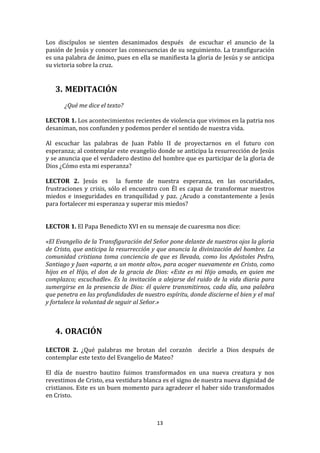 Los	
   discípulos	
   se	
   sienten	
   desanimados	
   después	
   	
   de	
   escuchar	
   el	
   anuncio	
   de	
   la	
  
pasión	
  de	
  Jesús	
  y	
  conocer	
  las	
  consecuencias	
  de	
  su	
  seguimiento.	
  La	
  transfiguración	
  
es	
  una	
  palabra	
  de	
  ánimo,	
  pues	
  en	
  ella	
  se	
  manifiesta	
  la	
  gloria	
  de	
  Jesús	
  y	
  se	
  anticipa	
  
su	
  victoria	
  sobre	
  la	
  cruz.	
  
	
  
	
  
       3. MEDITACIÓN	
  
	
  
	
             ¿Qué	
  me	
  dice	
  el	
  texto?	
  
	
  
LECTOR	
  1.	
  Los	
  acontecimientos	
  recientes	
  de	
  violencia	
  que	
  vivimos	
  en	
  la	
  patria	
  nos	
  
desaniman,	
  nos	
  confunden	
  y	
  podemos	
  perder	
  el	
  sentido	
  de	
  nuestra	
  vida.	
  	
  
	
  
Al	
   escuchar	
   las	
   palabras	
   de	
   Juan	
   Pablo	
   II	
   de	
   proyectarnos	
   en	
   el	
   futuro	
   con	
  
esperanza;	
   al	
   contemplar	
   este	
   evangelio	
   donde	
   se	
   anticipa	
   la	
   resurrección	
   de	
   Jesús	
  
y	
   se	
   anuncia	
   que	
   el	
   verdadero	
   destino	
   del	
   hombre	
   que	
   es	
   participar	
   de	
   la	
   gloria	
   de	
  
Dios	
  ¿Cómo	
  esta	
  mi	
  esperanza?	
  
	
  
LECTOR	
   2.	
   Jesús	
   es	
   	
   la	
   fuente	
   de	
   nuestra	
   esperanza,	
   en	
   las	
   oscuridades,	
  
frustraciones	
   y	
   crisis,	
   sólo	
   el	
   encuentro	
   con	
   Él	
   es	
   capaz	
   de	
   transformar	
   nuestros	
  
miedos	
   e	
   inseguridades	
   en	
   tranquilidad	
   y	
   paz.	
   ¿Acudo	
   a	
   constantemente	
   a	
   Jesús	
  
para	
  fortalecer	
  mi	
  esperanza	
  y	
  superar	
  mis	
  miedos?	
  
	
  
	
  
LECTOR	
  1.	
  El	
  Papa	
  Benedicto	
  XVI	
  en	
  su	
  mensaje	
  de	
  cuaresma	
  nos	
  dice:	
  
	
  
«El	
   Evangelio	
   de	
   la	
   Transfiguración	
   del	
   Señor	
   pone	
   delante	
   de	
   nuestros	
   ojos	
   la	
   gloria	
  
de	
  Cristo,	
  que	
  anticipa	
  la	
  resurrección	
  y	
  que	
  anuncia	
  la	
  divinización	
  del	
  hombre.	
  La	
  
comunidad	
   cristiana	
   toma	
   conciencia	
   de	
   que	
   es	
   llevada,	
   como	
   los	
   Apóstoles	
   Pedro,	
  
Santiago	
  y	
  Juan	
  «aparte,	
  a	
  un	
  monte	
  alto»,	
  para	
  acoger	
  nuevamente	
  en	
  Cristo,	
  como	
  
hijos	
   en	
   el	
   Hijo,	
   el	
   don	
   de	
   la	
   gracia	
   de	
   Dios:	
   «Este	
   es	
   mi	
   Hijo	
   amado,	
   en	
   quien	
   me	
  
complazco;	
   escuchadle».	
   Es	
   la	
   invitación	
   a	
   alejarse	
   del	
   ruido	
   de	
   la	
   vida	
   diaria	
   para	
  
sumergirse	
   en	
   la	
   presencia	
   de	
   Dios:	
   él	
   quiere	
   transmitirnos,	
   cada	
   día,	
   una	
   palabra	
  
que	
  penetra	
  en	
  las	
  profundidades	
  de	
  nuestro	
  espíritu,	
  donde	
  discierne	
  el	
  bien	
  y	
  el	
  mal	
  
y	
  fortalece	
  la	
  voluntad	
  de	
  seguir	
  al	
  Señor.»	
  
	
  
	
  
       4. ORACIÓN	
  
          	
  
LECTOR	
   2.	
   ¿Qué	
   palabras	
   me	
   brotan	
   del	
   corazón	
   	
   decirle	
   a	
   Dios	
   después	
   de	
  
contemplar	
  este	
  texto	
  del	
  Evangelio	
  de	
  Mateo?	
  	
  
	
  
El	
   día	
   de	
   nuestro	
   bautizo	
   fuimos	
   transformados	
   en	
   una	
   nueva	
   creatura	
   y	
   nos	
  
revestimos	
  de	
  Cristo,	
  esa	
  vestidura	
  blanca	
  es	
  el	
  signo	
  de	
  nuestra	
  nueva	
  dignidad	
  de	
  
cristianos.	
  Este	
  es	
  un	
  buen	
  momento	
  para	
  agradecer	
  el	
  haber	
  sido	
  transformados	
  
en	
  Cristo.	
  
	
  
	
  
                                                                            13	
  
	
  
 