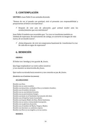 5. CONTEMPLACIÓN	
  
	
  
LECTOR	
  1.	
  Juan	
  Pablo	
  II	
  nos	
  animaba	
  diciendo:	
  
	
  	
  
“Hemos	
   de	
   ver	
   el	
   pasado	
   con	
   gratitud,	
   vivir	
   el	
   presente	
   con	
   responsabilidad	
   y	
  
proyectarnos	
  al	
  futuro	
  con	
  esperanza”.	
  	
  
	
  
          Después	
   de	
   este	
   acto	
   de	
   adoración	
   ¿qué	
   actitud	
   tendré	
   ante	
   los	
  
           acontecimientos	
  que	
  nos	
  entristecen?	
  
	
  
Juan	
  Pablo	
  II	
  también	
  nos	
  recordaba	
  que:	
  “La	
  cruz	
  se	
  transforma	
  también	
  en	
  
símbolo	
  de	
  esperanza.	
  De	
  instrumento	
  de	
  castigo,	
  se	
  convierte	
  en	
  imagen	
  de	
  vida	
  
nueva,	
  de	
  un	
  mundo	
  nuevo".	
  	
  	
  
	
  
          ¿Estoy	
  dispuesto	
  	
  de	
  vivir	
  mi	
  compromiso	
  bautismal	
  de	
  	
  transformar	
  la	
  cruz	
  
           de	
  cada	
  día	
  en	
  signo	
  de	
  esperanza?	
  
	
  
	
  
       6. BENDICIÓN	
  
          	
  
       OREMOS	
  
	
  
El	
  Señor	
  nos	
  	
  bendiga	
  y	
  nos	
  guarde.	
  R.	
  /Amén.	
  
	
  
Que	
  haga	
  resplandecer	
  su	
  rostro	
  sobre	
  nosotros	
  	
  
y	
  nos	
  muestre	
  su	
  misericordia.	
  R.	
  /Amén.	
  
	
  
Que	
  vuelva	
  su	
  mirada	
  hacia	
  nosotros	
  y	
  nos	
  conceda	
  su	
  paz.	
  R.	
  /Amén.	
  
	
  
(Bendición	
  con	
  el	
  Santísimo	
  Sacramento)	
  
       	
  
       ACLAMACIONES	
  
	
  
Bendito	
  sea	
  Dios.	
  
Bendito	
  sea	
  su	
  santo	
  nombre.	
  
Bendito	
  sea	
  Jesucristo,	
  verdadero	
  Dios	
  y	
  verdadero	
  hombre.	
  	
  
Bendito	
  sea	
  el	
  nombre	
  de	
  Jesús.	
  
Bendito	
  sea	
  su	
  sacratísimo	
  Corazón.	
  
Bendita	
  sea	
  su	
  preciosísima	
  Sangre.	
  
Bendito	
  sea	
  Jesús	
  en	
  el	
  Santísimo	
  Sacramento	
  del	
  altar.	
  	
  
Bendito	
  sea	
  el	
  Espíritu	
  Santo	
  Consolador	
  	
  
Bendita	
  sea	
  la	
  gran	
  Madre	
  de	
  Dios,	
  María	
  Santísima.	
  	
  
Bendita	
  sea	
  su	
  santa	
  e	
  inmaculada	
  Concepción.	
  	
  
Bendita	
  sea	
  su	
  gloriosa	
  Asunción.	
  
Bendito	
  sea	
  el	
  nombre	
  de	
  María,	
  Virgen	
  y	
  Madre.	
  
Bendito	
  sea	
  San	
  José,	
  su	
  castísimo	
  esposo.	
  	
  
Bendito	
  sea	
  Dios	
  en	
  sus	
  ángeles	
  y	
  en	
  sus	
  santos.	
  
	
  
     RESERVA	
  
	
  



                                                              14	
  
	
  
 