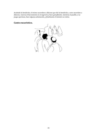 Acabada	
  la	
  bendición,	
  el	
  mismo	
  sacerdote	
  o	
  diácono	
  que	
  dio	
  la	
  bendición,	
  u	
  otro	
  sacerdote	
  o	
  
diácono,	
  reserva	
  el	
  Sacramento	
  en	
  el	
  sagrario	
  y	
  hace	
  genuflexión,	
  mientras	
  el	
  pueblo,	
  si	
  se	
  
juzga	
  oportuno,	
  hace	
  alguna	
  aclamación,	
  y	
  finalmente	
  el	
  ministro	
  se	
  retira.	
  
	
  
	
  
Canto	
  eucarístico.	
  




                                                                                                   	
  
                                                                      	
  

                                                                      	
  

                                                                      	
  

                                                                      	
  

                                                                      	
  

                                                                      	
  

                                                                      	
  

                                                                      	
  

                                                                      	
  

                                                                      	
  

                                                                      	
  

                                                                      	
  

                                                                      	
  

                                                                      	
  

                                                                      	
  

                                                                      	
  
                                                                    15	
  
	
  
 
