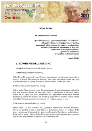  

                                                           HORA	
  SANTA	
  

                                                                          	
  
                                                 Tercera	
  semana	
  de	
  Cuaresma	
  

                                                                          	
  
                                               	
  “Queridos	
  jóvenes…	
  acojan	
  el	
  llamado	
  a	
  ser	
  virtuosos.	
  	
  
                                                           Ello	
  quiere	
  decir	
  que	
  sean	
  fuertes	
  por	
  dentro,	
  	
  
                                                     grandes	
  de	
  alma,	
  ricos	
  en	
  los	
  mejores	
  sentimientos,	
  	
  
                                                          valientes	
  en	
  la	
  verdad,	
  audaces	
  en	
  la	
  libertad,	
  	
  
                                                                               constantes	
  en	
  la	
  responsabilidad,	
  	
  
                                                                                                     generosos	
  en	
  el	
  amor,	
  	
  
                                                                                     invencibles	
  en	
  la	
  esperanza”.	
  
                                                                                                                                   	
  
                                                                                                                             Juan	
  Pablo	
  II.	
  
	
  
       1. EXPOSICIÓN	
  DEL	
  SANTÍSIMO	
  
	
  
       Canto:	
  Bautízame	
  con	
  tu	
  Espíritu	
  (Ver	
  anexo)	
  
	
  
       Estación	
  (el	
  presbítero	
  o	
  diácono)	
  
	
  
Señor	
  Jesús,	
  Tú	
  eres	
  nuestra	
  paz.	
  Venimos	
  a	
  encontrarte	
  porque	
  queremos	
  gustar	
  y	
  
conocer	
  el	
  don	
  de	
  Dios,	
  para	
  que	
  ilumine	
  y	
  guie	
  todas	
  nuestras	
  acciones,	
  para	
  que	
  
transforme	
  nuestras	
  vidas	
  y	
  de	
  nuestro	
  interior	
  broten	
  ríos	
  de	
  agua	
  viva.	
  	
  	
  
	
  
(Padrenuestro,	
  Avemaría,	
  Gloria	
  y	
  canto)	
  
	
  
Señor	
  	
  Jesús,	
  Tú	
  eres	
  	
  nuestra	
  paz.	
  	
  Eres	
  el	
  agua	
  que	
  da	
  vida,	
  el	
  agua	
  que	
  sacia	
  de	
  la	
  
sed	
   más	
   profunda,	
   la	
   sed	
   de	
   Dios.	
   Hoy,	
   como	
   la	
   Samaritana	
   te	
   decimos	
   “Señor	
  
danos	
   de	
   esa	
   agua;	
   así	
   jamás	
   tendremos	
   sed”.	
   Queremos	
   redescubrir	
   nuestro	
  
bautismo	
   y	
   vencer	
   las	
   fuerzas	
   de	
   muerte	
   y	
   desterrar	
   de	
   nuestro	
   corazón	
   toda	
  
actitud	
  de	
  violencia	
  y	
  comprometernos	
  en	
  ser	
  embajadores	
  de	
  tu	
  paz.	
  	
  
	
  
(Padrenuestro,	
  Avemaría,	
  Gloria	
  y	
  canto)	
  
	
  
Señor	
   Jesús,	
   Tú	
   eres	
   nuestra	
   paz.	
   Queremos	
   redescubrir	
   nuestro	
   bautismo,	
  
reconocer	
  que	
  hemos	
  nacido	
  a	
  la	
  vida	
  en	
  el	
  Espíritu;	
  queremos	
  ser	
  testigos	
  de	
  tu	
  
amor	
   y	
   comunicar	
   a	
   los	
   demás	
   los	
   frutos	
   con	
   los	
   que	
   tu	
   Espíritu	
   nos	
   ha	
   bendecido:	
  
la	
  caridad,	
  el	
  gozo,	
  y	
  	
  la	
  paz.	
  Señor	
  Jesús,	
  con	
  la	
  fuerza	
  del	
  bautismo	
  queremos	
  ser	
  
ciudadanos	
  responsables,	
  promotores	
  de	
  justicia	
  y	
  de	
  paz.	
  
	
  
                                                                        16	
  
	
  
 