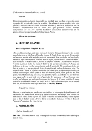 (Padrenuestro,	
  Avemaría,	
  Gloria	
  y	
  canto)	
  
	
  
          Oración	
  
	
  
Dios	
   misericordioso,	
   fuente	
   inagotable	
   de	
   bondad,	
   que	
   nos	
   has	
   propuesto	
   como	
  
remedio	
   del	
   pecado	
   el	
   ayuno,	
   la	
   oración	
   y	
   las	
   obras	
   de	
   misericordia,	
   mira	
   con	
  
piedad	
   a	
   quienes	
   reconocemos	
   nuestras	
   miserias	
   y	
   estamos	
   agobiados	
   por	
   la	
  
violencia	
   reconfórtanos	
   con	
   tu	
   amor,	
   para	
   que	
   podamos	
   asumir	
   nuestro	
  
compromiso	
   de	
   ser	
   por	
   nuestro	
   bautismo	
   ciudadanos	
   responsables	
   en	
   la	
  
promoción	
  de	
  la	
  esperanza,	
  la	
  justicia	
  y	
  la	
  paz.	
  Amén.	
  
	
  
          Adoración	
  personal.	
  
	
  
	
  
       2. LECTURA	
  ORANTE	
  
          	
  
       	
  Del	
  Evangelio	
  de	
  San	
  Juan	
  	
  4,5-­15	
  
	
  
«En	
  aquel	
  tiempo,	
  llegó	
  Jesús	
  a	
  un	
  pueblo	
  de	
  Samaria	
  llamado	
  Sicar,	
  cerca	
  del	
  campo	
  
que	
   dio	
   Jacob	
   a	
   su	
   hijo	
   José;	
   allí	
   estaba	
   el	
   pozo	
   de	
   Jacob.	
   Jesús,	
   que	
   venía	
   del	
   cansado	
  
del	
   camino,	
   estaba	
   allí	
   sentado	
   junto	
   al	
   manantial.	
   Era	
   alrededor	
   del	
   mediodía.	
  
Entonces	
  llega	
  una	
  mujer	
  de	
  Samaria	
  a	
  sacar	
  agua,	
  y	
  Jesús	
  le	
  dice:	
  "Dame	
  de	
  beber."	
  
Sus	
   discípulos	
   se	
   habían	
   ido	
   al	
   pueblo	
   a	
   comprar	
   comida.	
   La	
   samaritana	
   le	
   dice:	
  
"¿Cómo	
   tú,	
   siendo	
   judío,	
   me	
   pides	
   de	
   beber	
   a	
   mí,	
   que	
   soy	
   samaritana?"	
   Porque	
   los	
  
judíos	
   no	
   se	
   tratan	
   con	
   los	
   samaritanos.	
   Jesús	
   le	
   contestó:	
   "Si	
   conocieras	
   el	
   don	
   de	
  
Dios	
   y	
   quién	
   es	
   el	
   que	
   te	
   pide	
   de	
   beber,	
   le	
   pedirías	
   tú,	
   y	
   él	
   te	
   daría	
   agua	
   viva."	
   La	
  
mujer	
  le	
  dice:	
  "Señor,	
  ni	
  siquiera	
  tienes	
  con	
  qué	
  sacar	
  agua,	
  y	
  el	
  pozo	
  es	
  profundo,	
  ¿de	
  
dónde	
   sacas	
   el	
   agua	
   viva?;	
   ¿eres	
   tú	
   más	
   que	
   nuestro	
   padre	
   Jacob,	
   que	
   nos	
   dio	
   este	
  
pozo,	
   y	
   de	
   él	
   bebieron	
   él	
   y	
   sus	
   hijos	
   y	
   sus	
   ganados?"	
   Jesús	
   le	
   contestó:	
   "El	
   que	
   bebe	
   de	
  
esta	
   agua	
   vuelve	
   a	
   tener	
   sed;	
   pero	
   el	
   que	
   beba	
   del	
   agua	
   que	
   yo	
   le	
   daré	
   nunca	
   más	
  
tendrá	
  sed:	
  el	
  agua	
  que	
  yo	
  le	
  daré	
  se	
  convertirá	
  dentro	
  de	
  él	
  en	
  un	
  surtidor	
  de	
  agua	
  
que	
  salta	
  hasta	
  la	
  vida	
  eterna."	
  La	
  mujer	
  le	
  dice:	
  "Señor,	
  dame	
  esa	
  agua:	
  así	
  no	
  tendré	
  
más	
  sed,	
  ni	
  tendré	
  que	
  venir	
  aquí	
  a	
  sacarla."	
  »	
  Palabra	
  de	
  Dios.	
  
               	
  
               De	
  que	
  trata	
  el	
  texto:	
  
	
  
El	
  texto	
  es	
  una	
  invitación	
  a	
  todos	
  sin	
  excepción	
  a	
  la	
   conversión.	
  Bajo	
  el	
  intenso	
  sol	
  
del	
  medio	
  día,	
  después	
  de	
  un	
  largo	
  y	
  agotador	
  camino	
  Jesús	
  llega	
  a	
  un	
  pueblo	
  de	
  
Samaria,	
   se	
   sienta	
   junto	
   al	
   pozo	
   	
   de	
   Jacob,	
   se	
   acerca	
   una	
   Samaritana	
   y	
   Jesús	
   le	
   pide	
  
que	
   le	
   de	
   de	
   beber,	
   Jesús	
   a	
   través	
   de	
   la	
   necesidades	
   humanas	
   revela	
   el	
   don	
   del	
  
“agua	
  viva”	
  capaz	
  de	
  dar	
  vida	
  eterna.	
  
	
  
       3. MEDITACIÓN	
  
          	
  
       ¿Qué	
  me	
  dice	
  el	
  texto?	
  
	
  
LECTOR	
  1.	
  Nosotros	
  hemos	
  sido	
  	
  sumergidos	
  el	
  día	
  de	
  nuestro	
  bautismo	
  en	
  el	
  agua	
  
que	
  da	
  vida.	
  	
  

                                                                               17	
  
	
  
 