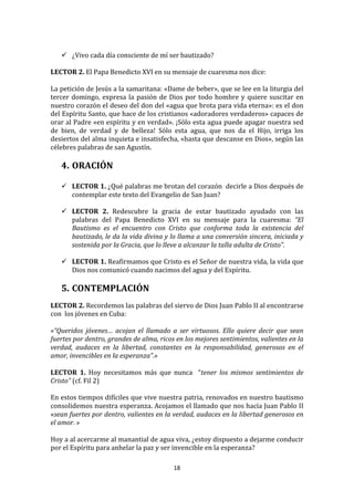  
        ¿Vivo	
  cada	
  día	
  consciente	
  de	
  mí	
  ser	
  bautizado?	
  
	
  
LECTOR	
  2.	
  El	
  Papa	
  Benedicto	
  XVI	
  en	
  su	
  mensaje	
  de	
  cuaresma	
  nos	
  dice:	
  
	
  
La	
   petición	
   de	
   Jesús	
   a	
   la	
   samaritana:	
   «Dame	
   de	
   beber»,	
   que	
   se	
   lee	
   en	
   la	
   liturgia	
   del	
  
tercer	
   domingo,	
   expresa	
   la	
   pasión	
   de	
   Dios	
   por	
   todo	
   hombre	
   y	
   quiere	
   suscitar	
   en	
  
nuestro	
  corazón	
  el	
  deseo	
  del	
  don	
  del	
  «agua	
  que	
  brota	
  para	
  vida	
  eterna»:	
  es	
  el	
  don	
  
del	
  Espíritu	
  Santo,	
  que	
  hace	
  de	
  los	
  cristianos	
  «adoradores	
  verdaderos»	
  capaces	
  de	
  
orar	
  al	
  Padre	
  «en	
  espíritu	
  y	
  en	
  verdad».	
  ¡Sólo	
  esta	
  agua	
  puede	
  apagar	
  nuestra	
  sed	
  
de	
   bien,	
   de	
   verdad	
   y	
   de	
   belleza!	
   Sólo	
   esta	
   agua,	
   que	
   nos	
   da	
   el	
   Hijo,	
   irriga	
   los	
  
desiertos	
  del	
  alma	
  inquieta	
  e	
  insatisfecha,	
  «hasta	
  que	
  descanse	
  en	
  Dios»,	
  según	
  las	
  
célebres	
  palabras	
  de	
  san	
  Agustín.	
  
	
  
       4. ORACIÓN	
  
          	
  
        LECTOR	
   1.	
   ¿Qué	
   palabras	
   me	
   brotan	
   del	
   corazón	
   	
   decirle	
   a	
   Dios	
   después	
   de	
  
         contemplar	
  este	
  texto	
  del	
  Evangelio	
  de	
  San	
  Juan?	
  	
  
	
  
        LECTOR	
   2.	
   Redescubre	
   la	
   gracia	
   de	
   estar	
   bautizado	
   ayudado	
   con	
   las	
  
         palabras	
   del	
   Papa	
   Benedicto	
   XVI	
   en	
   su	
   mensaje	
   para	
   la	
   cuaresma:	
   “El	
  
         Bautismo	
   es	
   el	
   encuentro	
   con	
   Cristo	
   que	
   conforma	
   toda	
   la	
   existencia	
   del	
  
         bautizado,	
  le	
  da	
  la	
  vida	
  divina	
  y	
  lo	
  llama	
  a	
  una	
  conversión	
  sincera,	
  iniciada	
  y	
  
         sostenida	
  por	
  la	
  Gracia,	
  que	
  lo	
  lleve	
  a	
  alcanzar	
  la	
  talla	
  adulta	
  de	
  Cristo”.	
  	
  	
  
	
  
        LECTOR	
   1.	
   Reafirmamos	
   que	
   Cristo	
   es	
   el	
   Señor	
   de	
   nuestra	
   vida,	
   la	
   vida	
   que	
  
         Dios	
  nos	
  comunicó	
  cuando	
  nacimos	
  del	
  agua	
  y	
  del	
  Espíritu.	
  
	
  
       5. CONTEMPLACIÓN	
  
	
  
LECTOR	
  2.	
  Recordemos	
  las	
  palabras	
  del	
  siervo	
  de	
  Dios	
  Juan	
  Pablo	
  II	
  al	
  encontrarse	
  	
  
con	
  	
  los	
  jóvenes	
  en	
  Cuba:	
  	
  
	
  
«“Queridos	
   jóvenes…	
   acojan	
   el	
   llamado	
   a	
   ser	
   virtuosos.	
   Ello	
   quiere	
   decir	
   que	
   sean	
  
fuertes	
  por	
  dentro,	
  grandes	
  de	
  alma,	
  ricos	
  en	
  los	
  mejores	
  sentimientos,	
  valientes	
  en	
  la	
  
verdad,	
   audaces	
   en	
   la	
   libertad,	
   constantes	
   en	
   la	
   responsabilidad,	
   generosos	
   en	
   el	
  
amor,	
  invencibles	
  en	
  la	
  esperanza”.»	
  
	
  
LECTOR	
   1.	
   Hoy	
   necesitamos	
   más	
   que	
   nunca	
   	
   “tener	
   los	
   mismos	
   sentimientos	
   de	
  
Cristo”	
  (cf.	
  Fil	
  2)	
  
	
  
En	
  estos	
  tiempos	
  difíciles	
  que	
  vive	
  nuestra	
  patria,	
  renovados	
  en	
  nuestro	
  bautismo	
  
consolidemos	
  nuestra	
  esperanza.	
  Acojamos	
  el	
  llamado	
  que	
  nos	
  hacía	
  Juan	
  Pablo	
  II	
  
«sean	
  fuertes	
  por	
  dentro,	
  valientes	
  en	
  la	
  verdad,	
  audaces	
  en	
  la	
  libertad	
  generosos	
  en	
  
el	
  amor.	
  »	
  
	
  
Hoy	
  a	
  al	
  acercarme	
  al	
  manantial	
  de	
  agua	
  viva,	
  ¿estoy	
  dispuesto	
  a	
  dejarme	
  conducir	
  
por	
  el	
  Espíritu	
  para	
  anhelar	
  la	
  paz	
  y	
  ser	
  invencible	
  en	
  la	
  esperanza?	
  

                                                                         18	
  
	
  
 