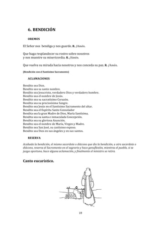  
	
  
       6. BENDICIÓN	
  
          	
  
       OREMOS	
  
	
  
El	
  Señor	
  nos	
  	
  bendiga	
  y	
  nos	
  guarde.	
  R.	
  /Amén.	
  
	
  
Que	
  haga	
  resplandecer	
  su	
  rostro	
  sobre	
  nosotros	
  	
  
y	
  nos	
  muestre	
  su	
  misericordia.	
  R.	
  /Amén.	
  
	
  
Que	
  vuelva	
  su	
  mirada	
  hacia	
  nosotros	
  y	
  nos	
  conceda	
  su	
  paz.	
  R.	
  /Amén.	
  
	
  
(Bendición	
  con	
  el	
  Santísimo	
  Sacramento)	
  
       	
  
       ACLAMACIONES	
  
	
  
Bendito	
  sea	
  Dios.	
  
Bendito	
  sea	
  su	
  santo	
  nombre.	
  
Bendito	
  sea	
  Jesucristo,	
  verdadero	
  Dios	
  y	
  verdadero	
  hombre.	
  	
  
Bendito	
  sea	
  el	
  nombre	
  de	
  Jesús.	
  
Bendito	
  sea	
  su	
  sacratísimo	
  Corazón.	
  
Bendita	
  sea	
  su	
  preciosísima	
  Sangre.	
  
Bendito	
  sea	
  Jesús	
  en	
  el	
  Santísimo	
  Sacramento	
  del	
  altar.	
  	
  
Bendito	
  sea	
  el	
  Espíritu	
  Santo	
  Consolador	
  	
  
Bendita	
  sea	
  la	
  gran	
  Madre	
  de	
  Dios,	
  María	
  Santísima.	
  	
  
Bendita	
  sea	
  su	
  santa	
  e	
  inmaculada	
  Concepción.	
  	
  
Bendita	
  sea	
  su	
  gloriosa	
  Asunción.	
  
Bendito	
  sea	
  el	
  nombre	
  de	
  María,	
  Virgen	
  y	
  Madre.	
  
Bendito	
  sea	
  San	
  José,	
  su	
  castísimo	
  esposo.	
  	
  
Bendito	
  sea	
  Dios	
  en	
  sus	
  ángeles	
  y	
  en	
  sus	
  santos.	
  
	
  
     RESERVA	
  
	
  
Acabada	
  la	
  bendición,	
  el	
  mismo	
  sacerdote	
  o	
  diácono	
  que	
  dio	
  la	
  bendición,	
  u	
  otro	
  sacerdote	
  o	
  
diácono,	
  reserva	
  el	
  Sacramento	
  en	
  el	
  sagrario	
  y	
  hace	
  genuflexión,	
  mientras	
  el	
  pueblo,	
  si	
  se	
  
juzga	
  oportuno,	
  hace	
  alguna	
  aclamación,	
  y	
  finalmente	
  el	
  ministro	
  se	
  retira.	
  
	
  
	
  
Canto	
  eucarístico.	
  
	
  




                                                                                                   	
  
                                                                    19	
  
	
  
 