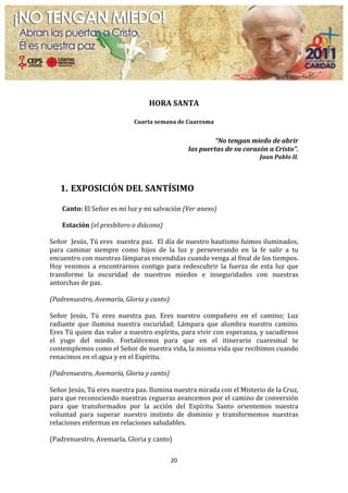  
                                                               	
  
                                                       HORA	
  SANTA	
  
                                                               	
  
                                               Cuarta	
  semana	
  de	
  Cuaresma	
  
                                                                     	
  
                                                                                         “No	
  tengan	
  miedo	
  de	
  abrir	
  	
  
                                                                             las	
  puertas	
  de	
  su	
  corazón	
  a	
  Cristo”.	
  
                                                                                                                     Juan	
  Pablo	
  II.	
  
                                                                                                                                            	
  
	
  
       1. EXPOSICIÓN	
  DEL	
  SANTÍSIMO	
  
          	
  
       Canto:	
  El	
  Señor	
  es	
  mi	
  luz	
  y	
  mi	
  salvación	
  (Ver	
  anexo)	
  
	
  
        Estación	
  (el	
  presbítero	
  o	
  diácono)	
  
	
  
Señor	
  	
  Jesús,	
  Tú	
  eres	
  	
  nuestra	
  paz.	
  	
  El	
  día	
  de	
  nuestro	
  bautismo	
  fuimos	
  iluminados,	
  
para	
   caminar	
   siempre	
   como	
   hijos	
   de	
   la	
   luz	
   y	
   perseverando	
   en	
   la	
   fe	
   salir	
   a	
   tu	
  
encuentro	
   con	
   nuestras	
   lámparas	
   encendidas	
   cuando	
   venga	
   al	
   final	
   de	
   los	
   tiempos.	
  
Hoy	
   venimos	
   a	
   encontrarnos	
   contigo	
   para	
   redescubrir	
   la	
   fuerza	
   de	
   esta	
   luz	
   que	
  
transforme	
   la	
   oscuridad	
   de	
   nuestros	
   miedos	
   e	
   inseguridades	
   con	
   nuestras	
  
antorchas	
  de	
  paz.	
  	
  
	
  
(Padrenuestro,	
  Avemaría,	
  Gloria	
  y	
  canto)	
  
	
  
Señor	
   Jesús,	
   Tú	
   eres	
   nuestra	
   paz.	
   Eres	
   nuestro	
   compañero	
   en	
   el	
   camino;	
   Luz	
  
radiante	
   que	
   ilumina	
   nuestra	
   oscuridad;	
   Lámpara	
   que	
   alumbra	
   nuestro	
   camino.	
  
Eres	
  Tú	
  quien	
  das	
  valor	
  a	
  nuestro	
  espíritu,	
  para	
  vivir	
  con	
  esperanza,	
  y	
  sacudirnos	
  
el	
   yugo	
   del	
   miedo.	
   Fortalécenos	
   para	
   que	
   en	
   el	
   itinerario	
   cuaresmal	
   te	
  
contemplemos	
  como	
  el	
  Señor	
  de	
  nuestra	
  vida,	
  la	
  misma	
  vida	
  que	
  recibimos	
  cuando	
  
renacimos	
  en	
  el	
  agua	
  y	
  en	
  el	
  Espíritu.	
  
	
  
(Padrenuestro,	
  Avemaría,	
  Gloria	
  y	
  canto)	
  
	
  
Señor	
  Jesús,	
  Tú	
  eres	
  nuestra	
  paz.	
  Ilumina	
  nuestra	
  mirada	
  con	
  el	
  Misterio	
  de	
  la	
  Cruz,	
  
para	
  que	
  reconociendo	
  nuestras	
  cegueras	
  avancemos	
  por	
  el	
  camino	
  de	
  conversión	
  
para	
   que	
   transformados	
   por	
   la	
   acción	
   del	
   Espíritu	
   Santo	
   orientemos	
   nuestra	
  
voluntad	
   para	
   superar	
   nuestro	
   instinto	
   de	
   dominio	
   y	
   transformemos	
   nuestras	
  
relaciones	
  enfermas	
  en	
  relaciones	
  saludables.	
  
	
  
(Padrenuestro,	
  Avemaría,	
  Gloria	
  y	
  canto)	
  
	
  
                                                                   20	
  
	
  
 