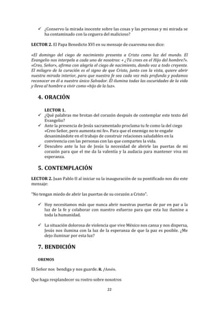  ¿Conservo	
   la	
   mirada	
   inocente	
   sobre	
   las	
   cosas	
   y	
   las	
   personas	
   y	
   mi	
   mirada	
   se	
  
         ha	
  contaminado	
  con	
  la	
  ceguera	
  del	
  malicioso?	
  
	
  
LECTOR	
  2.	
  El	
  Papa	
  Benedicto	
  XVI	
  en	
  su	
  mensaje	
  de	
  cuaresma	
  nos	
  dice:	
  	
  
	
  
«El	
   domingo	
   del	
   ciego	
   de	
   nacimiento	
   presenta	
   a	
   Cristo	
   como	
   luz	
   del	
   mundo.	
   El	
  
Evangelio	
  nos	
  interpela	
  a	
  cada	
  uno	
  de	
  nosotros:	
  «	
  ¿Tú	
  crees	
  en	
  el	
  Hijo	
  del	
  hombre?».	
  
«Creo,	
  Señor»,	
  afirma	
  con	
  alegría	
  el	
  ciego	
  de	
  nacimiento,	
  dando	
  voz	
  a	
  todo	
  creyente.	
  
El	
   milagro	
   de	
   la	
   curación	
   es	
   el	
   signo	
   de	
   que	
   Cristo,	
   junto	
   con	
   la	
   vista,	
   quiere	
   abrir	
  
nuestra	
  mirada	
  interior,	
  para	
  que	
  nuestra	
  fe	
  sea	
  cada	
  vez	
  más	
  profunda	
  y	
  podamos	
  
reconocer	
   en	
   él	
   a	
   nuestro	
   único	
   Salvador.	
   Él	
   ilumina	
   todas	
   las	
   oscuridades	
   de	
   la	
   vida	
  
y	
  lleva	
  al	
  hombre	
  a	
  vivir	
  como	
  «hijo	
  de	
  la	
  luz».	
  
	
  
       4. ORACIÓN	
  
          	
  
          LECTOR	
  1.	
  
        ¿Qué	
  palabras	
  me	
  brotan	
  del	
  corazón	
  después	
  de	
  contemplar	
  este	
  texto	
  del	
  
         Evangelio?	
  	
  
        Ante	
  la	
  presencia	
  de	
  Jesús	
  sacramentado	
  proclama	
  tu	
  fe	
  como	
  la	
  del	
  ciego	
  
         «Creo	
  Señor,	
  pero	
  aumenta	
  mi	
  fe».	
  Para	
  que	
  el	
  enemigo	
  no	
  te	
  engañe	
  
         desanimándote	
  en	
  el	
  trabajo	
  de	
  construir	
  relaciones	
  saludables	
  en	
  la	
  
         convivencia	
  con	
  las	
  personas	
  con	
  las	
  que	
  compartes	
  la	
  vida.	
  
        Descubro	
   ante	
   la	
   luz	
   de	
   Jesús	
   la	
   necesidad	
   de	
   abrirle	
   las	
   puertas	
   de	
   mi	
  
         corazón	
   para	
   que	
   el	
   me	
   da	
   la	
   valentía	
   y	
   la	
   audacia	
   para	
   mantener	
   viva	
   mi	
  
         esperanza.	
  
	
  
       5. CONTEMPLACIÓN	
  
	
  
LECTOR	
  2.	
  Juan	
  Pablo	
  II	
  al	
  iniciar	
  su	
  la	
  inauguración	
  de	
  su	
  pontificado	
  nos	
  dio	
  este	
  
mensaje:	
  	
  
	
  
“No	
  tengan	
  miedo	
  de	
  abrir	
  las	
  puertas	
  de	
  su	
  corazón	
  a	
  Cristo”.	
  
	
  
      Hoy	
  necesitamos	
  más	
  que	
  nunca	
  abrir	
  nuestras	
  puertas	
  de	
  par	
  en	
  par	
  a	
  la	
  
          luz	
   de	
   la	
   fe	
   y	
   colaborar	
   con	
   nuestro	
   esfuerzo	
   para	
   que	
   esta	
   luz	
   ilumine	
   a	
  
          toda	
  la	
  humanidad.	
  	
  
	
  
      La	
  situación	
  dolorosa	
  de	
  violencia	
  que	
  vive	
  México	
  nos	
  cansa	
  y	
  nos	
  dispersa,	
  
          Jesús	
   nos	
   ilumina	
   con	
   la	
   luz	
   de	
   la	
   esperanza	
   de	
   que	
   la	
   paz	
   es	
   posible.	
   ¿Me	
  
          dejo	
  iluminar	
  por	
  esta	
  luz?	
  
	
  
       7. BENDICIÓN	
  
          	
  
       OREMOS	
  
	
  
El	
  Señor	
  nos	
  	
  bendiga	
  y	
  nos	
  guarde.	
  R.	
  /Amén.	
  
	
  
Que	
  haga	
  resplandecer	
  su	
  rostro	
  sobre	
  nosotros	
  	
  

                                                                          22	
  
	
  
 