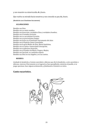 y	
  nos	
  muestre	
  su	
  misericordia.	
  R.	
  /Amén.	
  
	
  
Que	
  vuelva	
  su	
  mirada	
  hacia	
  nosotros	
  y	
  nos	
  conceda	
  su	
  paz.	
  R.	
  /Amén.	
  
	
  
(Bendición	
  con	
  el	
  Santísimo	
  Sacramento)	
  
       	
  
       ACLAMACIONES	
  
	
  
Bendito	
  sea	
  Dios.	
  
Bendito	
  sea	
  su	
  santo	
  nombre.	
  
Bendito	
  sea	
  Jesucristo,	
  verdadero	
  Dios	
  y	
  verdadero	
  hombre.	
  	
  
Bendito	
  sea	
  el	
  nombre	
  de	
  Jesús.	
  
Bendito	
  sea	
  su	
  sacratísimo	
  Corazón.	
  
Bendita	
  sea	
  su	
  preciosísima	
  Sangre.	
  
Bendito	
  sea	
  Jesús	
  en	
  el	
  Santísimo	
  Sacramento	
  del	
  altar.	
  	
  
Bendito	
  sea	
  el	
  Espíritu	
  Santo	
  Consolador	
  	
  
Bendita	
  sea	
  la	
  gran	
  Madre	
  de	
  Dios,	
  María	
  Santísima.	
  	
  
Bendita	
  sea	
  su	
  santa	
  e	
  inmaculada	
  Concepción.	
  	
  
Bendita	
  sea	
  su	
  gloriosa	
  Asunción.	
  
Bendito	
  sea	
  el	
  nombre	
  de	
  María,	
  Virgen	
  y	
  Madre.	
  
Bendito	
  sea	
  San	
  José,	
  su	
  castísimo	
  esposo.	
  	
  
Bendito	
  sea	
  Dios	
  en	
  sus	
  ángeles	
  y	
  en	
  sus	
  santos.	
  
	
  
     RESERVA	
  
	
  
Acabada	
  la	
  bendición,	
  el	
  mismo	
  sacerdote	
  o	
  diácono	
  que	
  dio	
  la	
  bendición,	
  u	
  otro	
  sacerdote	
  o	
  
diácono,	
  reserva	
  el	
  Sacramento	
  en	
  el	
  sagrario	
  y	
  hace	
  genuflexión,	
  mientras	
  el	
  pueblo,	
  si	
  se	
  
juzga	
  oportuno,	
  hace	
  alguna	
  aclamación,	
  y	
  finalmente	
  el	
  ministro	
  se	
  retira.	
  
	
  
	
  
Canto	
  eucarístico.	
  
	
  




                                                                                                               	
  




                                                                    23	
  
	
  
 